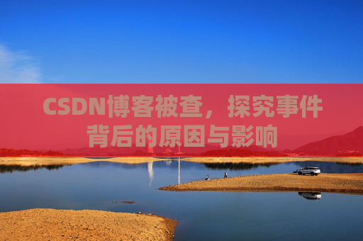 CSDN博客被查，探究事件背后的原因与影响